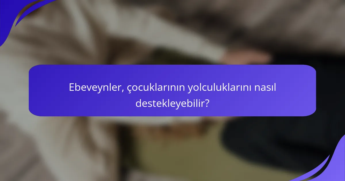 Ebeveynler, çocuklarının yolculuklarını nasıl destekleyebilir?