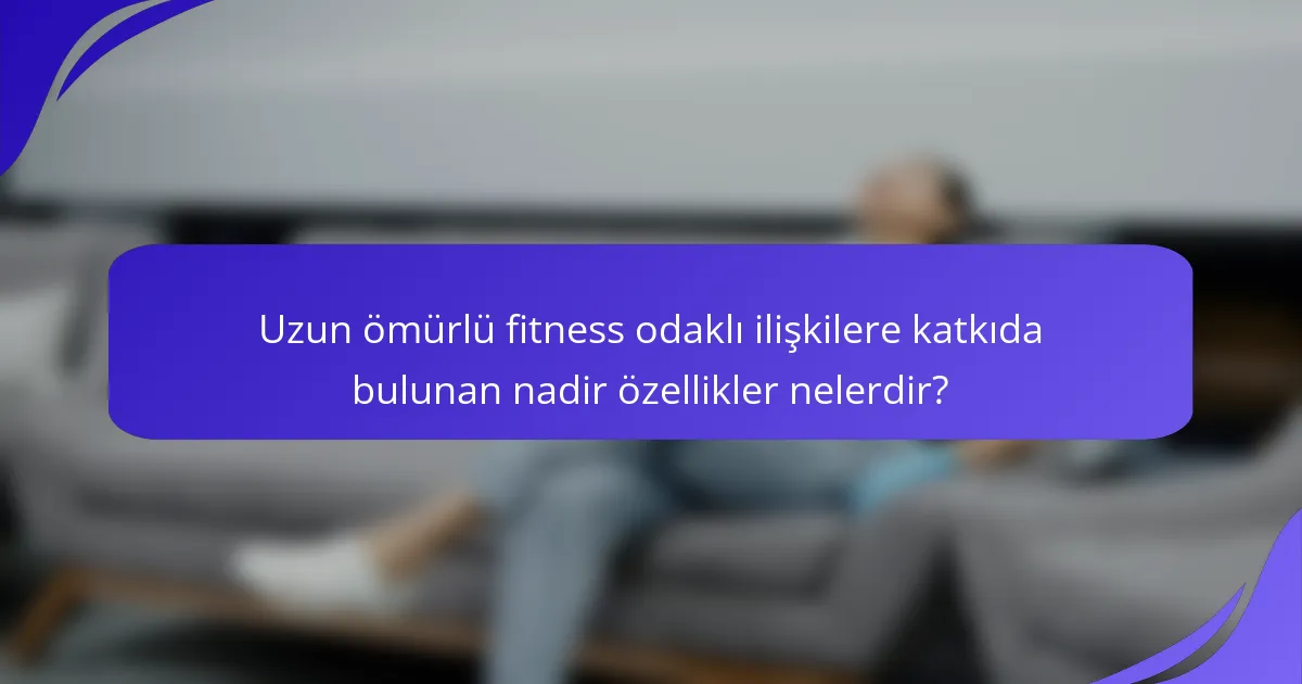Uzun ömürlü fitness odaklı ilişkilere katkıda bulunan nadir özellikler nelerdir?