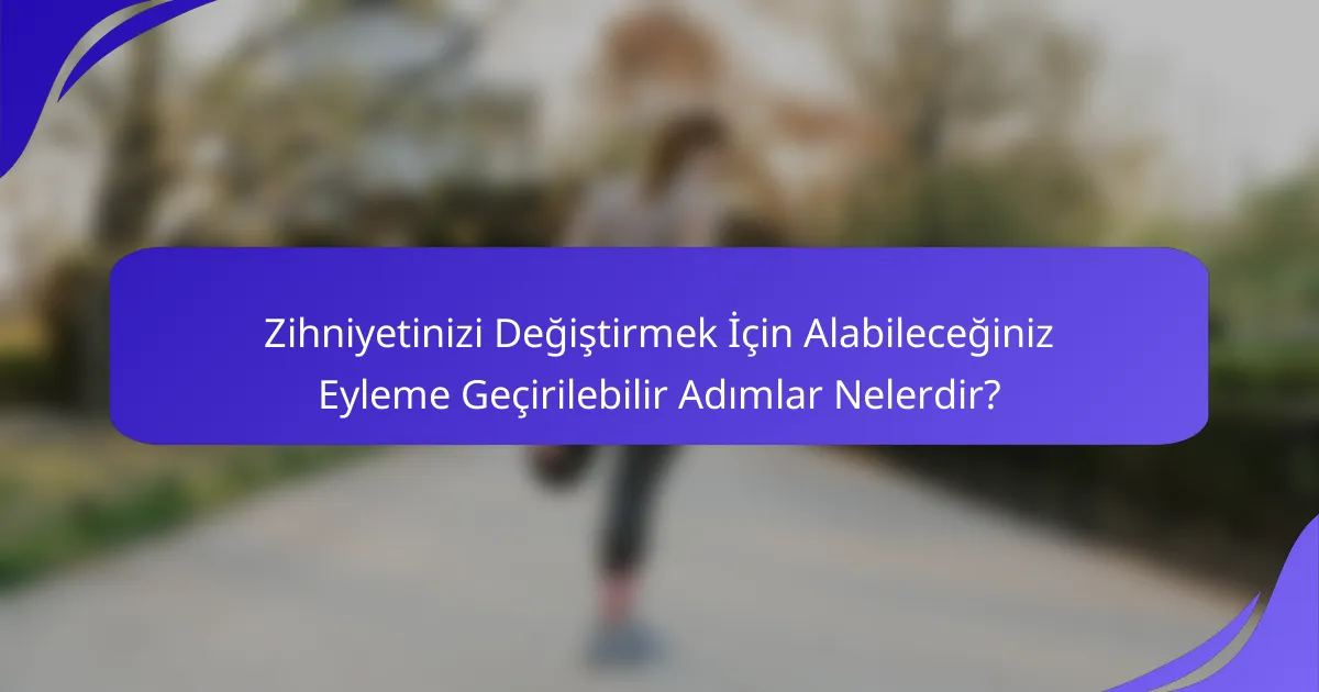 Zihniyetinizi Değiştirmek İçin Alabileceğiniz Eyleme Geçirilebilir Adımlar Nelerdir?
